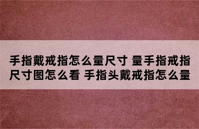 手指戴戒指怎么量尺寸 量手指戒指尺寸图怎么看 手指头戴戒指怎么量